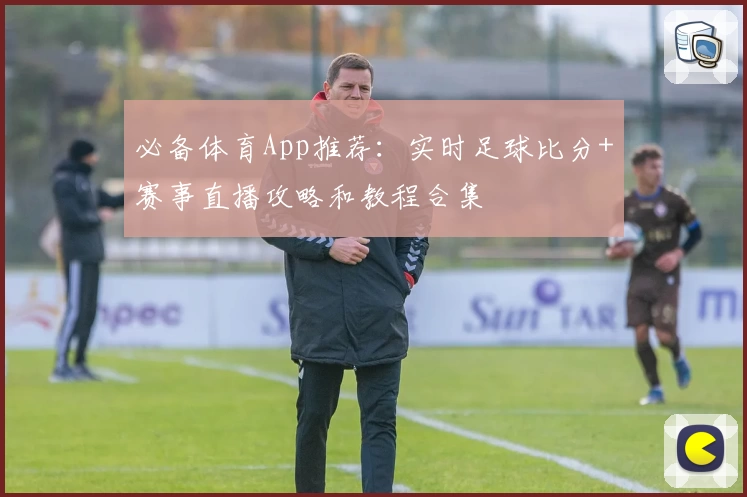 必备体育App推荐：实时足球比分+赛事直播攻略和教程合集
