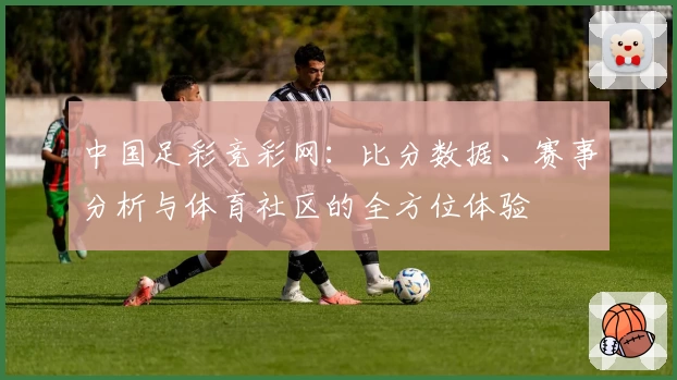 中国足彩竞彩网:比分数据、赛事分析与体育社区的全方位体验