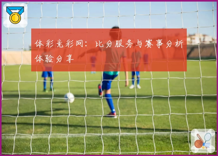 体彩竞彩网:比分服务与赛事分析体验分享