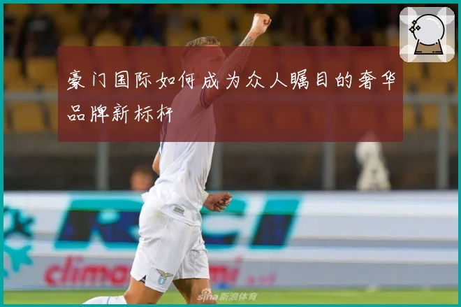 豪门国际如何成为众人瞩目的奢华品牌新标杆