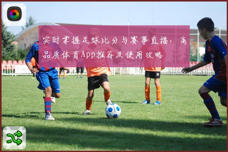 实时掌握足球比分与赛事直播，高品质体育App推荐及使用攻略
