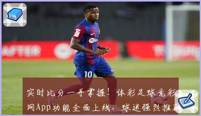 实时比分一手掌握！体彩足球竞彩网App功能全面上线，球迷强烈推荐下载
