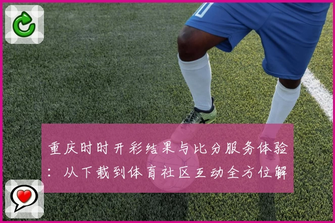 重庆时时开彩结果与比分服务体验：从下载到体育社区互动全方位解析