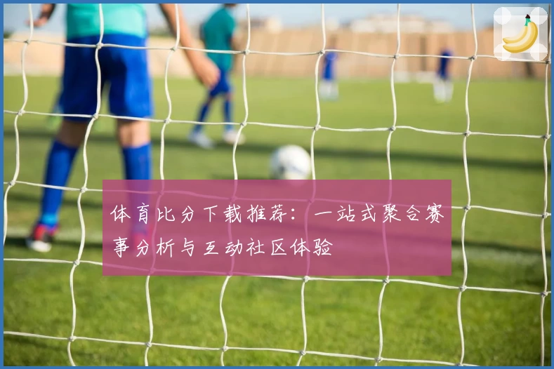 体育比分下载推荐：一站式聚合赛事分析与互动社区体验
