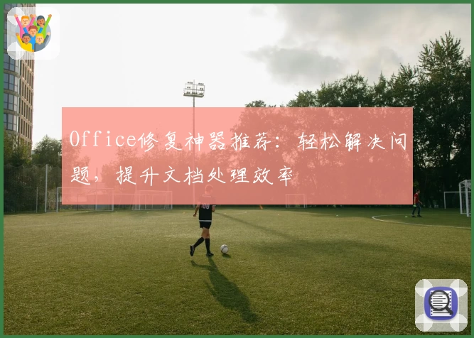 Office修复神器推荐：轻松解决问题，提升文档处理效率