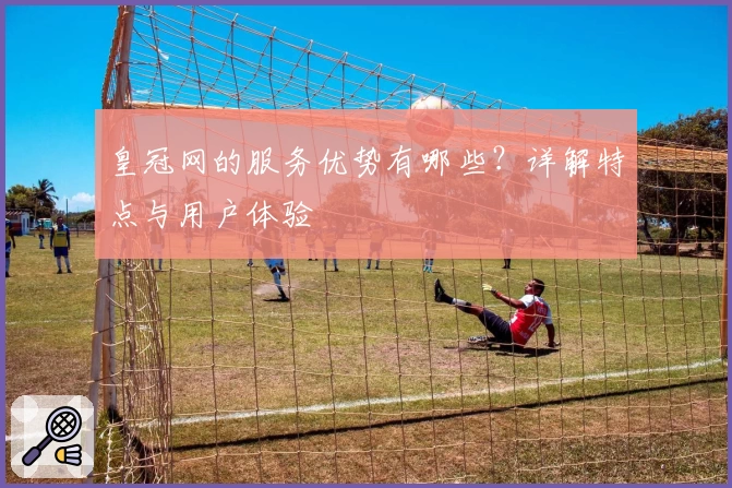 皇冠网的服务优势有哪些？详解特点与用户体验