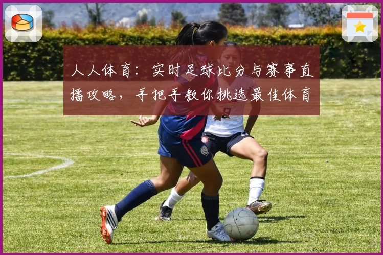人人体育：实时足球比分与赛事直播攻略，手把手教你挑选最佳体育App