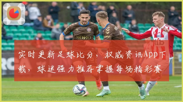 实时更新足球比分，权威资讯App下载，球迷强力推荐掌握每场精彩赛事