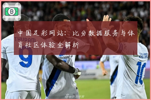 中国足彩网站：比分数据服务与体育社区体验全解析