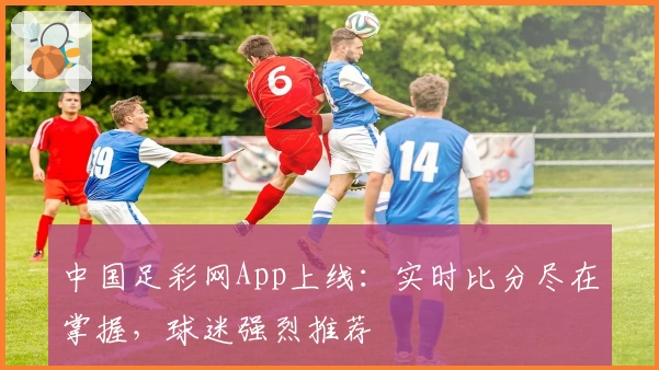 中国足彩网App上线：实时比分尽在掌握，球迷强烈推荐