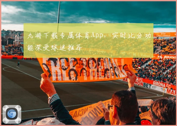 九游下载专属体育App，实时比分功能深受球迷推荐