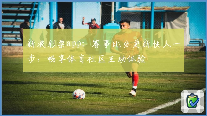 新浪彩票app:赛事比分更新快人一步,畅享体育社区互动体验