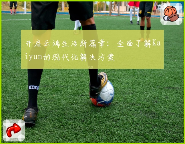 开启云端生活新篇章：全面了解Kaiyun的现代化解决方案
