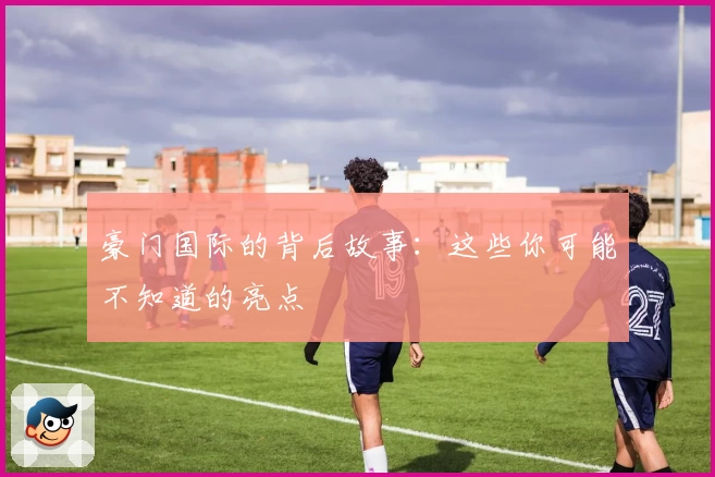 豪门国际的背后故事：这些你可能不知道的亮点