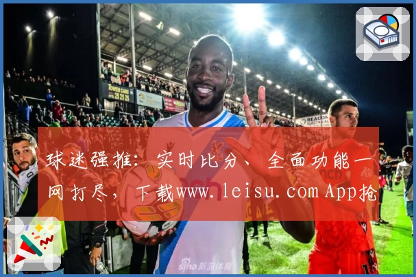 球迷强推：实时比分、全面功能一网打尽，下载www.leisu.com App抢先体验
