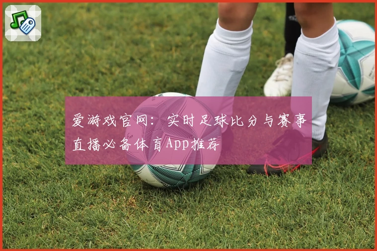 爱游戏官网：实时足球比分与赛事直播必备体育App推荐