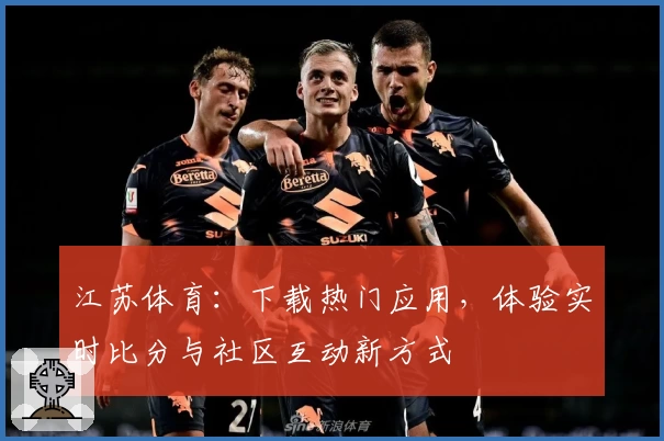 江苏体育：下载热门应用，体验实时比分与社区互动新方式