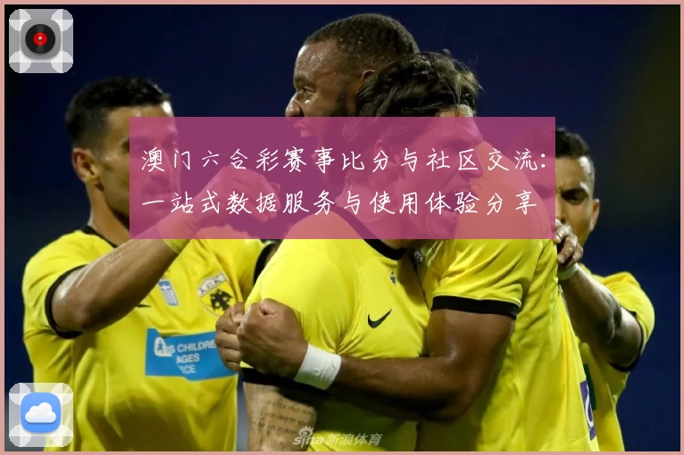 澳门六合彩赛事比分与社区交流：一站式数据服务与使用体验分享