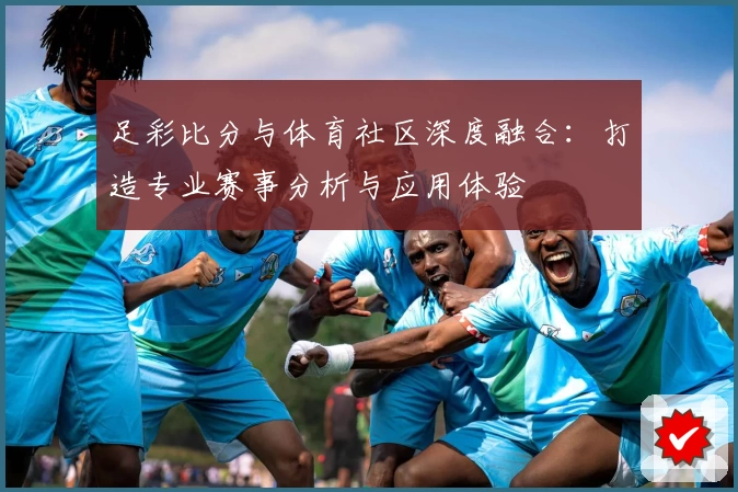 足彩比分与体育社区深度融合：打造专业赛事分析与应用体验