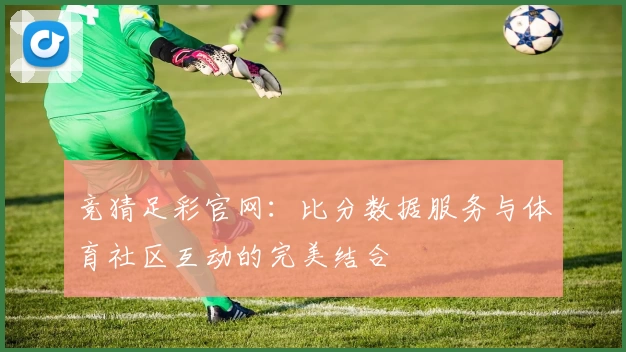 竞猜足彩官网：比分数据服务与体育社区互动的完美结合