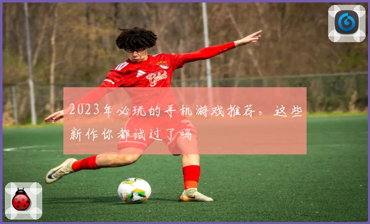 2023年必玩的手机游戏推荐，这些新作你都试过了吗