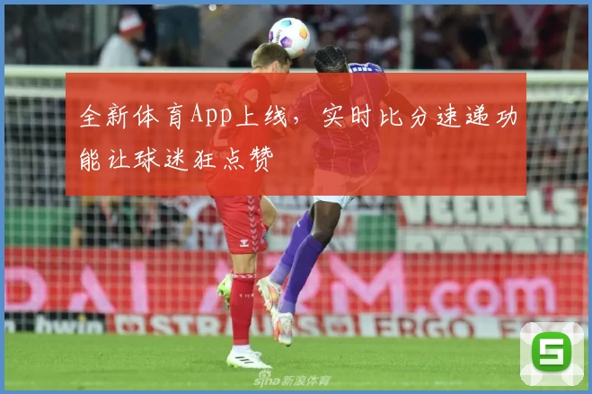 全新体育App上线,实时比分速递功能让球迷狂点赞