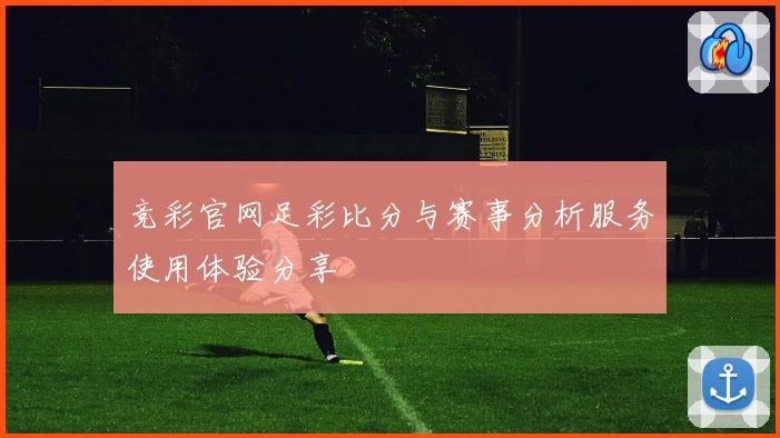 竞彩官网足彩比分与赛事分析服务使用体验分享
