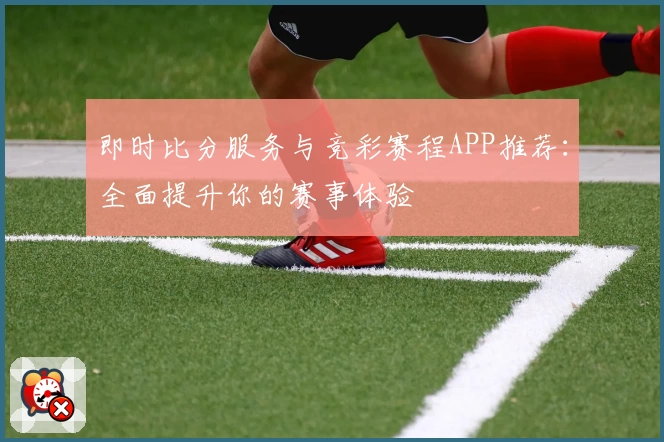 即时比分服务与竞彩赛程APP推荐：全面提升你的赛事体验
