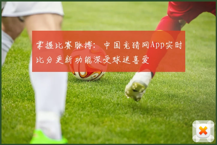 掌握比赛脉搏：中国竞猜网App实时比分更新功能深受球迷喜爱