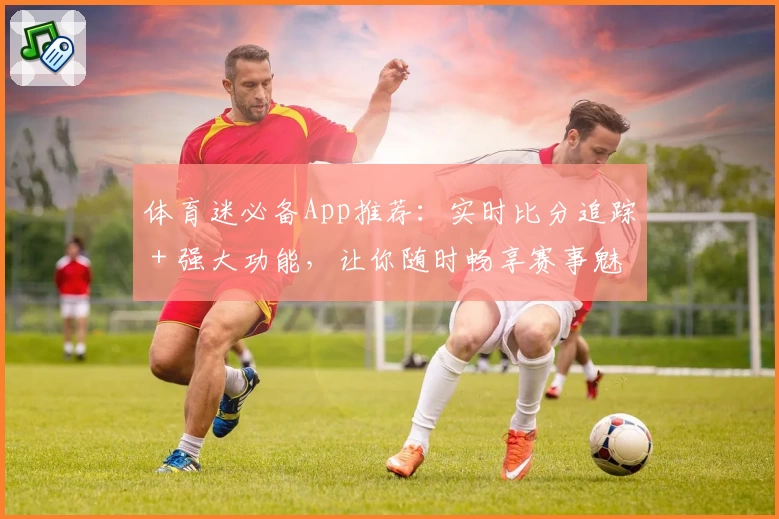 体育迷必备App推荐：实时比分追踪＋强大功能，让你随时畅享赛事魅力