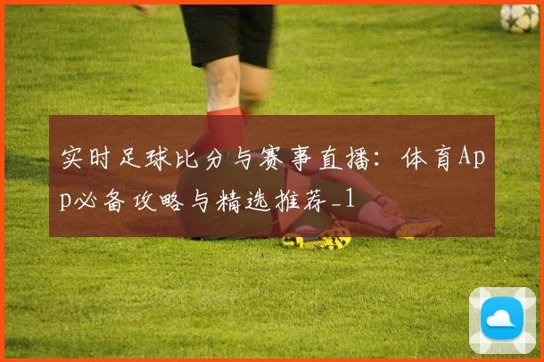 实时足球比分与赛事直播:体育App必备攻略与精选推荐_1