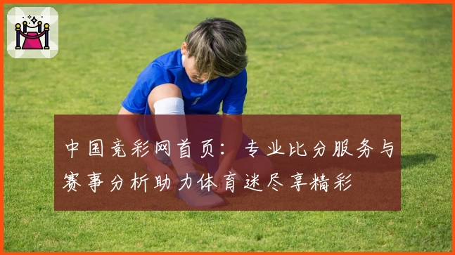 中国竞彩网首页:专业比分服务与赛事分析助力体育迷尽享精彩