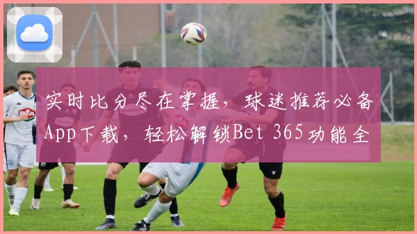 实时比分尽在掌握，球迷推荐必备App下载，轻松解锁Bet 365功能全解析