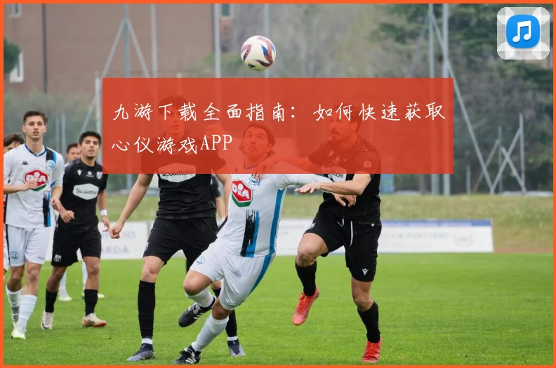 九游下载全面指南：如何快速获取心仪游戏APP