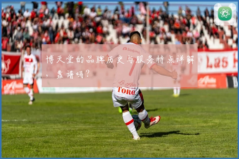 博天堂的品牌历史与服务特点详解，靠谱吗？