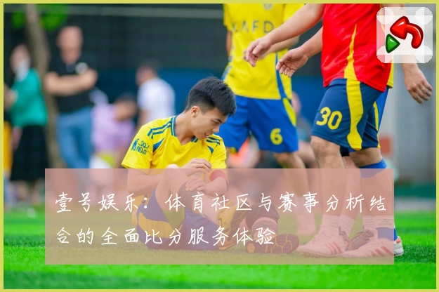壹号娱乐：体育社区与赛事分析结合的全面比分服务体验