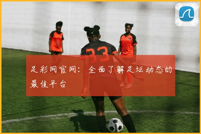 足彩网官网：全面了解足坛动态的最佳平台