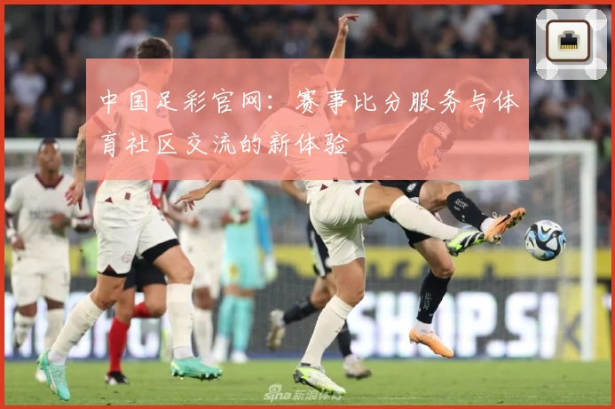 中国足彩官网：赛事比分服务与体育社区交流的新体验
