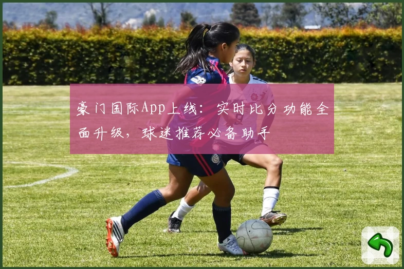 豪门国际App上线：实时比分功能全面升级，球迷推荐必备助手