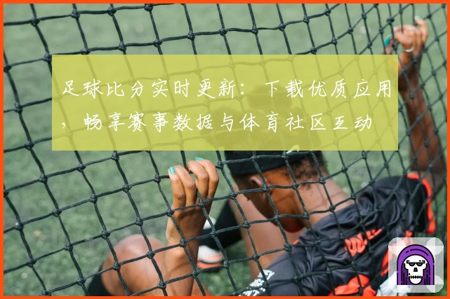足球比分实时更新:下载优质应用,畅享赛事数据与体育社区互动