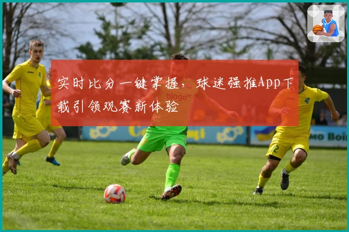 实时比分一键掌握，球迷强推App下载引领观赛新体验