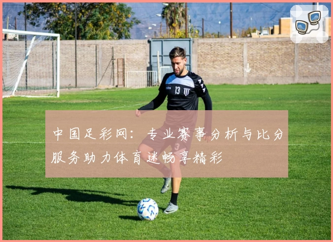中国足彩网:专业赛事分析与比分服务助力体育迷畅享精彩