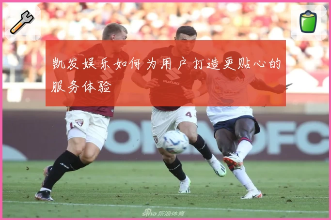 凯发娱乐如何为用户打造更贴心的服务体验