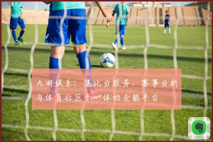 九游娱乐：集比分服务、赛事分析与体育社区于一体的全能平台
