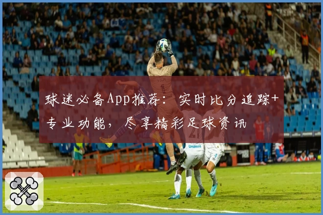 球迷必备App推荐：实时比分追踪+专业功能，尽享精彩足球资讯