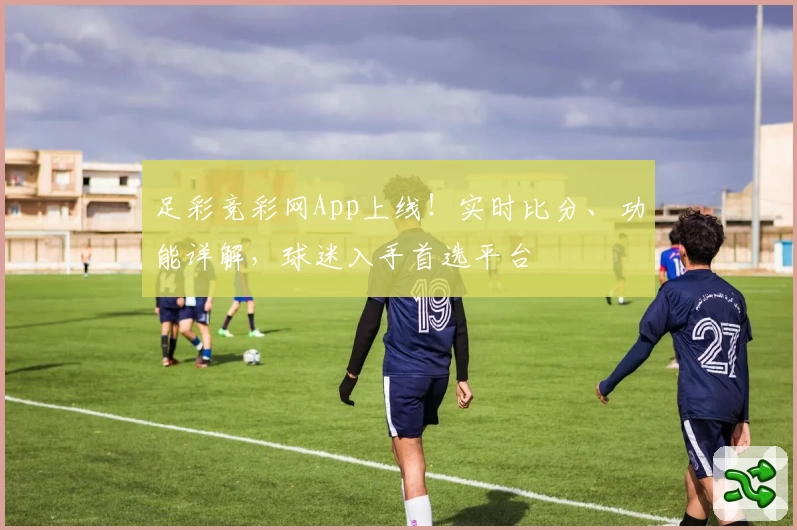 足彩竞彩网App上线！实时比分、功能详解，球迷入手首选平台