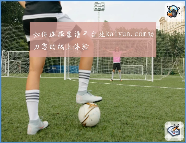 如何选择靠谱平台让kaiyun.com助力您的线上体验