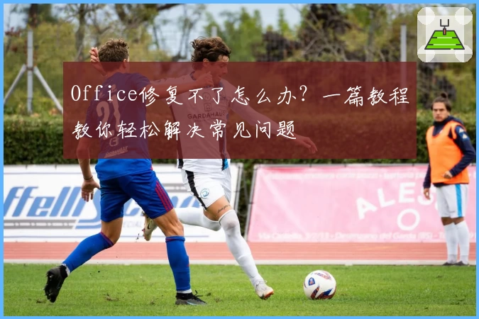Office修复不了怎么办？一篇教程教你轻松解决常见问题