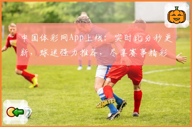 中国体彩网App上线:实时比分秒更新,球迷强力推荐,尽享赛事精彩