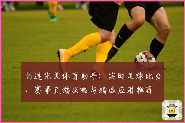 打造完美体育助手：实时足球比分、赛事直播攻略与精选应用推荐